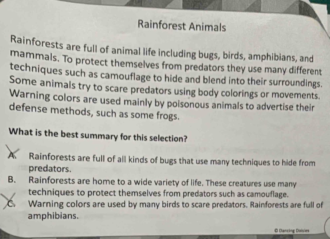 Rainforest Animals
Rainforests are full of animal life including bugs, birds, amphibians, and
mammals. To protect themselves from predators they use many different
techniques such as camouflage to hide and blend into their surroundings.
Some animals try to scare predators using body colorings or movements.
Warning colors are used mainly by poisonous animals to advertise their
defense methods, such as some frogs.
What is the best summary for this selection?
A Rainforests are full of all kinds of bugs that use many techniques to hide from
predators.
B. Rainforests are home to a wide variety of life. These creatures use many
techniques to protect themselves from predators such as camouflage.
C. Warning colors are used by many birds to scare predators. Rainforests are full of
amphibians.
© Dancing Daisies