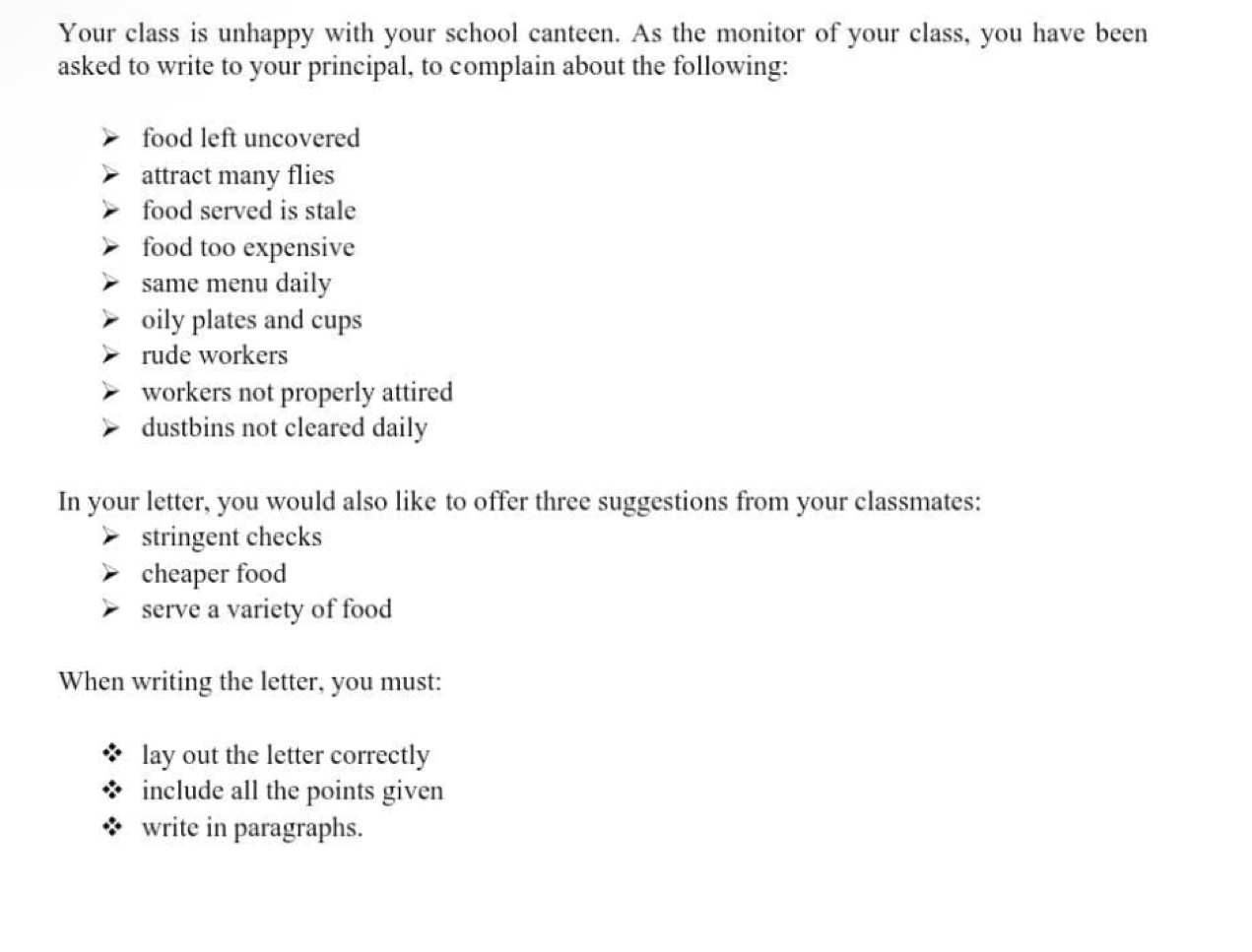 Your class is unhappy with your school canteen. As the monitor of your class, you have been 
asked to write to your principal, to complain about the following: 
food left uncovered 
attract many flies 
food served is stale 
food too expensive 
same menu daily 
oily plates and cups 
rude workers 
workers not properly attired 
dustbins not cleared daily 
In your letter, you would also like to offer three suggestions from your classmates: 
stringent checks 
cheaper food 
serve a variety of food 
When writing the letter, you must: 
lay out the letter correctly 
include all the points given 
write in paragraphs.