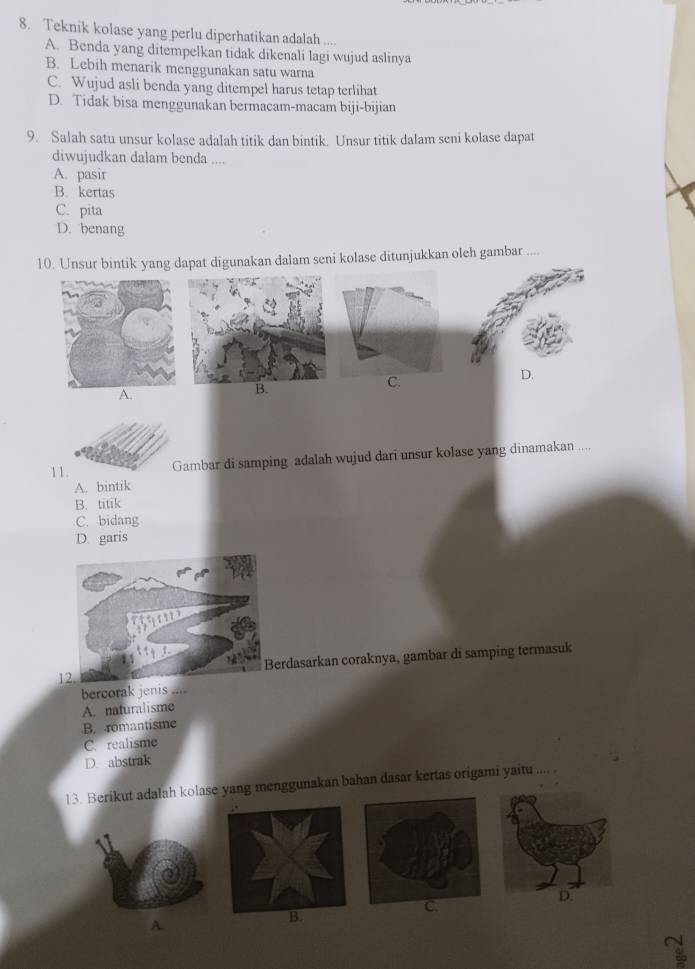 Teknik kolase yang perlu diperhatikan adalah ....
A. Benda yang ditempelkan tidak dikenali lagi wujud aslinya
B. Lebih menarik menggunakan satu warna
C. Wujud asli benda yang ditempel harus tetap terlihat
D. Tidak bisa menggunakan bermacam-macam biji-bijian
9. Salah satu unsur kolase adalah titik dan bintik. Unsur titik dalam seni kolase dapat
diwujudkan dalam benda ....
A. pasir
B. kertas
C. pita
D. benang
10. Unsur bintik yang dapat digunakan dalam seni kolase ditunjukkan oleh gambar
A.
B.
11 Gambar di samping adalah wujud dari unsur kolase yang dinamakan ....
A. bintik
B. titik
C. bidang
D. garis
12.erdasarkan coraknya, gambar di samping termasuk
bercorak jenis ....
A. naturalisme
B. romantisme
C. realisme
D. abstrak
13. Berikut adalah kolase yang menggunakan bahan dasar kertas origami yaitu .... .
C
B.
A.