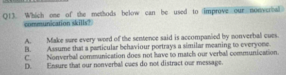 Which one of the methods below can be used to improve our nonverbal
communication skills?
A. Make sure every word of the sentence said is accompanied by nonverbal cues.
B. Assume that a particular behaviour portrays a similar meaning to everyone.
C. Nonverbal communication does not have to match our verbal communication.
D. Ensure that our nonverbal cues do not distract our message.