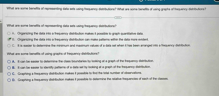 What are some benefits of representing data sets using frequency distributions? What are some benefits of using graphs of frequency distributions?
What are some benefits of representing data sets using frequency distributions?
A. Organizing the data into a frequency distribution makes it possible to graph quantitative data.
B. Organizing the data into a frequency distribution can make patterns within the data more evident.
C. It is easier to determine the minimum and maximum values of a data set when it has been arranged into a frequency distribution.
What are some benefits of using graphs of frequency distributions?
A. It can be easier to determine the class boundaries by looking at a graph of the frequency distribution.
B. It can be easier to identify patterns of a data set by looking at a graph of the frequency distribution.
C. Graphing a frequency distribution makes it possible to find the total number of observations.
D. Graphing a frequency distribution makes it possible to determine the relative frequencies of each of the classes.