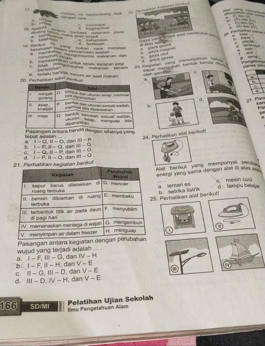 Perhalikan kegiatan berikut
17.
Alot yang mementa
Hewan ini barkembang biak ditunjukkan eien som . (1) dan gr
dengan cara (III) dan (i
a vivipa
ovipar c. ovovivipar
d. fragmentasi c. (l) dan (ln d. (II) dan (IV
18. Apabila ranmbrío berhasil tertanam pada
dinding mhim, maka akan terjadi
a pembuahan
b. kelahiran e kehamilan
Gaya yang lerjadi saat melakukan perm 26. Perhatikan bahan a baja
di atas adalah . b. karet
c. plastik
19. Berikut ín d、fertilisasi d tembaga
yang bukan cara menjaga
a. gaya gesek
kesehatan sistem pencemaan adalah b. gaya magnet
e. kain
a membalasi mengonsumsi makanan dan
minuman dingin
e. gaya otot
d. gaya gesek
b. membiaSakan untuk selalu sarapan pagi
'tidak mengonsumsi'' makanan''' secara 23. Kegiatan yang menunjukkan bahw f. wol g seng Pengelomp
berlebihan
dt mengubah bentuk benda ditun  pan s   an
o
d terlalu banyak minum air saat makan
tikan tabel berik
a
.
27. Pana
kar
b Pe
pe
a
Pasangan antara ngan sifatnya yang
tepat adalah ... .
2alat bert!
a. I-Q,II-O , dan III-P
b. I-P,ll-Q , dan III-O
C. I-Q,II-F , dan III-O
d. I-P,II-O , dan III-Q
berikut
Alat berikug mempunyai perubah 
energi yang sama dengan alat di atas ada.
c. mesin cuci
a. lemari es
d. lampu belajar
b. setrika listrik
erhatikan alat berikut!
I
Pasangan antara kegiatan de
wujud yang terjadi adalah ... .
a. I-F,III-G , dan IV-H
b. I-F,II-H , dan V-E
an
C. II-G,III-D , dan V-E N
d. III-D,IV-H , dan V-E
166 SD/MI
Pelatihan Ujian Sekolah
Ilmu Pengetahuan Alam