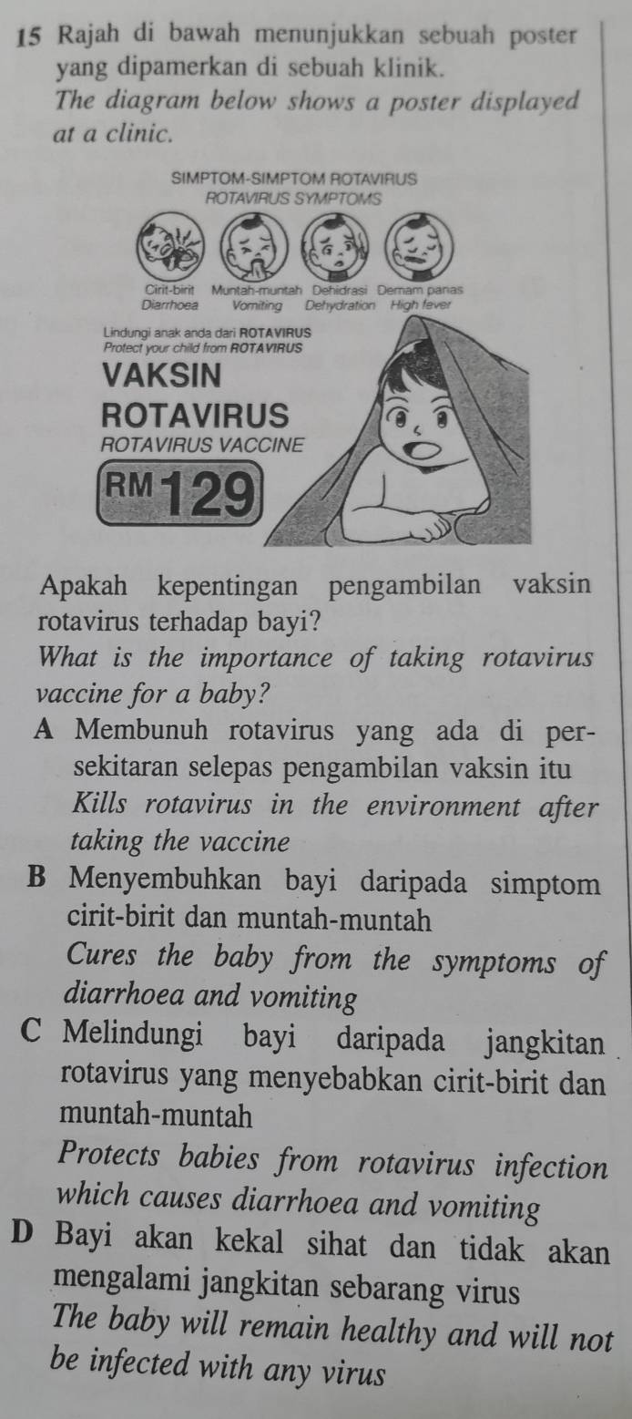 Rajah di bawah menunjukkan sebuah poster
yang dipamerkan di sebuah klinik.
The diagram below shows a poster displayed
at a clinic.
Apakah kepentingan pengambilan vaksin
rotavirus terhadap bayi?
What is the importance of taking rotavirus
vaccine for a baby?
A Membunuh rotavirus yang ada di per-
sekitaran selepas pengambilan vaksin itu
Kills rotavirus in the environment after
taking the vaccine
B Menyembuhkan bayi daripada simptom
cirit-birit dan muntah-muntah
Cures the baby from the symptoms of
diarrhoea and vomiting
C Melindungi bayi daripada jangkitan
rotavirus yang menyebabkan cirit-birit dan
muntah-muntah
Protects babies from rotavirus infection
which causes diarrhoea and vomiting
D Bayi akan kekal sihat dan tidak akan
mengalami jangkitan sebarang virus
The baby will remain healthy and will not
be infected with any virus