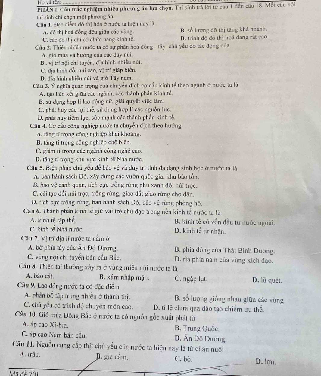 Họ và tên:
PHẢN I. Câu trắc nghiệm nhiều phương án lựa chọn. Thí sinh trả lời từ câu 1 đến câu 18. Mỗi câu hỏi
thí sinh chỉ chọn một phương án.
Câu 1. Đặc điểm đô thị hóa ở nước ta hiện nay là
A. đô thị hoá đồng đều giữa các vùng. B. số lượng đô thị tăng khá nhanh.
C. các đô thị chỉ có chức năng kinh tế. D. trình độ đô thị hoá đang rất cao.
Câu 2. Thiên nhiên nước ta có sự phân hoá đông - tây chủ yếu do tác động của
A. gió mùa và hướng của các dãy núi.
B . vị trí nội chí tuyến, địa hình nhiều núi.
C. địa hình đồi núi cao, vị trí giáp biển.
D. địa hình nhiều núi và gió Tây nam.
Câu 3. Ý nghĩa quan trọng của chuyển dịch cơ cấu kinh tế theo ngành ở nước ta là
A. tạo liên kết giữa các ngành, các thành phần kinh tế.
B. sử dụng hợp lí lao động nữ, giải quyết việc làm.
C. phát huy các lợi thế, sử dụng hợp lí các nguồn lực.
D. phát huy tiềm lực, sức mạnh các thành phần kinh tế.
Câu 4. Cơ cấu công nghiệp nước ta chuyển dịch theo hướng
A. tăng tỉ trọng công nghiệp khai khoáng.
B. tăng tỉ trọng công nghiệp chế biến.
C. giảm tỉ trọng các ngành công nghệ cao.
D. tăng tỉ trọng khu vực kinh tế Nhà nước.
Câu 5. Biện pháp chủ yếu để bảo vệ và duy trì tính đa dạng sinh học ở nước ta là
A. ban hành sách Đỏ, xây dựng các vườn quốc gia, khu bảo tồn.
B. bảo vệ cảnh quan, tích cực trồng rừng phủ xanh đồi núi trọc.
C. cải tạo đồi núi trọc, trồng rừng, giao đất giao rừng cho dân.
D. tích cực trồng rừng, ban hành sách Đỏ, bảo vệ rừng phòng hộ.
Câu 6. Thành phần kinh tế giữ vai trò chủ đạo trong nền kinh tế nước ta là
A. kinh tế tập thể. B. kinh tế có vốn đầu tư nước ngoài.
C. kinh tế Nhà nước. D. kinh tế tư nhân.
Câu 7. Vị trí địa lí nước ta nằm ở
A. bờ phía tây của Ấn Độ Dương. B. phía đông của Thái Bình Dương.
C. vùng nội chí tuyến bán cầu Bắc. D. rìa phía nam của vùng xích đạo.
Câu 8. Thiên tai thường xảy ra ở vùng miền núi nước ta là
A. bão cát, B. xâm nhập mặn. C. ngập lụt. D. lũ quét.
Câu 9. Lao động nước ta có đặc điểm
A. phân bố tập trung nhiều ở thành thị. B. số lượng giống nhau giữa các vùng
C. chủ yếu có trình độ chuyên môn cao. D. ti lệ chưa qua đào tạo chiếm ưu thế.
Câu 10. Gió mùa Đông Bắc ở nước ta có nguồn gốc xuất phát từ
A. áp cao Xi-bia. B. Trung Quốc.
C. áp cao Nam bán cầu. D. Ấn Độ Dướng.
Câu 11. Nguồn cung cấp thịt chủ yếu của nước ta hiện nay là từ chăn nuôi
A. trâu. B. gia cầm. C. bò. D. lợn.
Mã đề 701