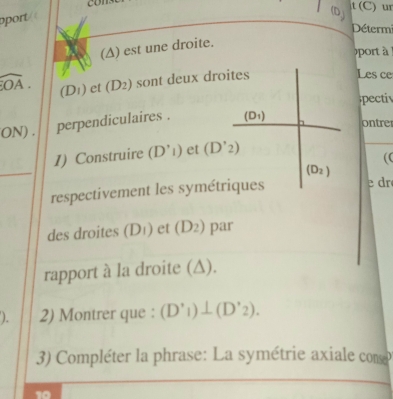 con 
t (C) ur 
port 
(Dj 
Détermi 
(∆) est une droite. 
port à
widehat OA. (D1) et (D 3 ) sont deux droites 
Les ce 
pectiv 
ON) . perpendiculaires . (D_1)
ontrer 
_ 
1) Construire (D'i) et (D'_2)
( C
(D_2)
respectivement les symétriques 
e dr 
des droites (Dı) et (D_2) par 
rapport à la droite (∆). 
). 2) Montrer que : (D'_1)⊥ (D'_2). 
3) Compléter la phrase: La symétrie axiale conse 
a