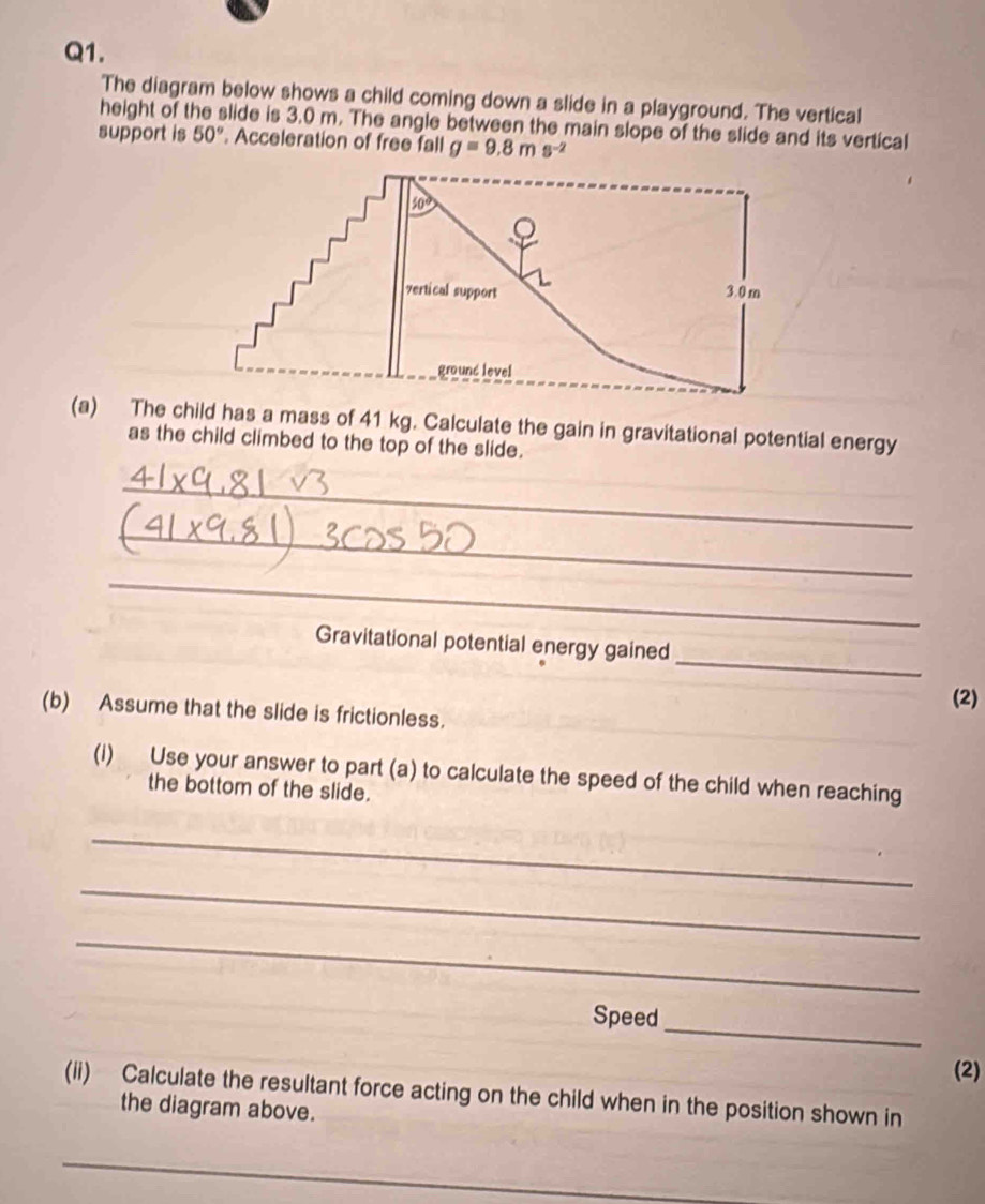 The diagram below shows a child coming down a slide in a playground. The vertical
height of the slide is 3.0 m. The angle between the main slope of the slide and its vertical
support is 50°. Acceleration of free fall g=9.8ms^(-2)
(a) The child has a mass of 41 kg. Calculate the gain in gravitational potential energy
as the child climbed to the top of the slide.
_
_
_
_
Gravitational potential energy gained
(2)
(b) Assume that the slide is frictionless.
(i) Use your answer to part (a) to calculate the speed of the child when reaching
the bottom of the slide.
_
_
_
_
Speed
(2)
(ii) Calculate the resultant force acting on the child when in the position shown in
the diagram above.
_