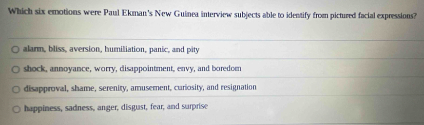 Which six emotions were Paul Ekman’s New Guinea interview subjects able to identify from pictured facial expressions?
alarm, bliss, aversion, humiliation, panic, and pity
shock, annoyance, worry, disappointment, envy, and boredom
disapproval, shame, serenity, amusement, curiosity, and resignation
happiness, sadness, anger, disgust, fear, and surprise