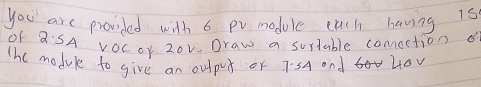 you are provided with 6 pvmodule euch having is 
Of QSA vOCor 20v Draw a surtable comoction 
The modul to give an output or 7:5A and 40V