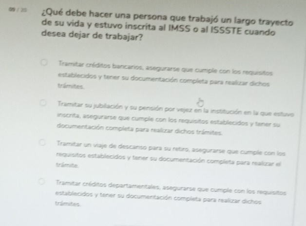 0 / 20 ¿Qué debe hacer una persona que trabajó un largo trayecto
de su vida y estuvo inscrita al IMSS o al ISSSTE cuando
desea dejar de trabajar?
Tramitar créditos bancarios, asegurarse que cumple con los requisitos
establecidos y tener su documentación completa para realizar dichos
trámites.
Tramitar su jubilación y su penisión por vejez en la institución en la que estuvo
inscrita, asegurarse que cumple con los requísitos establecidos y tener su
documentación completa para realizar dichos trámites.
Tramitar un viaje de descanso para su retiro, asegurarse que cumple con los
requisitos establecidos y tener su documentación completa para realizar el
trámite.
Tramitar créditos departamentales, asegurarse que cumple con los requisitos
establecidos y tener su documentación completa para realizar dichos
trámites.