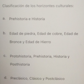 Clasificación de los horizontes culturales:
a. Prehistoria e Historia
b. Edad de piedra, Edad de cobre, Edad de
Bronce y Edad de Hierro
c. Protohistoria, Prehistoria, Historia y
Posthistoria
d. Preclásico, Clásico y Postclásico