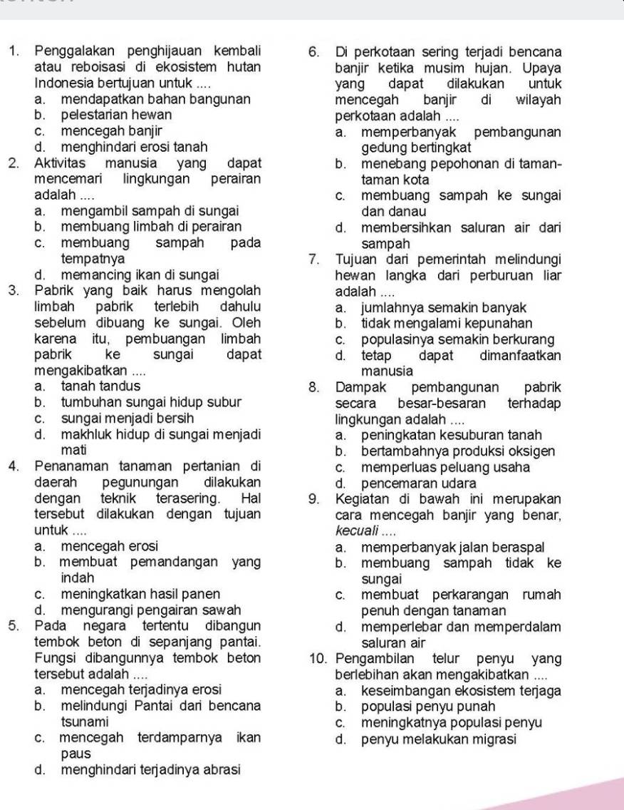 Penggalakan penghijauan kembali 6. Di perkotaan sering terjadi bencana
atau reboisasi di ekosistem hutan banjir ketika musim hujan. Upaya
Indonesia bertujuan untuk .... yang dapat dilakukan untuk
a. mendapatkan bahan bangunan mencegah banjir di wilayah
b. pelestarian hewan perkotaan adalah ....
c. mencegah banjir a. memperbanyak pembangunan
d. menghindari erosi tanah gedung bertingkat
2. Aktivitas manusia yang dapat b. menebang pepohonan di taman-
mencemari lingkungan perairan taman kota
adalah .... c. membuang sampah ke sungai
a. mengambil sampah di sungai dan danau
b. membuang limbah di perairan d. membersihkan saluran air dari
c. membuang sampah pada sampah
tempatnya 7. Tujuan dari pemerintah melindungi
d. memancing ikan di sungai hewan langka dari perburuan liar
3. Pabrik yang baik harus mengolah adalah ....
limbah pabrik terlebih dahulu a. jumlahnya semakin banyak
sebelum dibuang ke sungai. Oleh b. tidak mengalami kepunahan
karena itu， pembuangan limbah c. populasinya semakin berkurang
pabrik ke sungai dapat d. tetap  dapat dimanfaatkan
menga kibatkan . ... manusia
a. tanah tandus 8. Dampak pembangunan pabrik
b. tumbuhan sungai hidup subur secara besar-besaran terhadap
c. sungai menjadi bersih lingkungan adalah ....
d. makhluk hidup di sungai menjadi a. peningkatan kesuburan tanah
mati b. bertambahnya produksi oksigen
4. Penanaman tanaman pertanian di c. memperluas peluang usaha
daerah pegunungan dilakukan d. pencemaran udara
dengan teknik terasering. Hal 9. Kegiatan di bawah ini merupakan
tersebut dilakukan dengan tujuan cara mencegah banjir yang benar,
untuk .... kecuali ....
a. mencegah erosi a. memperbanyak jalan beraspal
b. membuat pemandangan yang b. membuang sampah tidak ke
indah sungai
c. meningkatkan hasil panen c. membuat perkarangan rumah
d. mengurangi pengairan sawah penuh dengan tanaman
5. Pada negara tertentu dibangun d. memperlebar dan memperdalam
tembok beton di sepanjang pantai. saluran air
Fungsi dibangunnya tembok beton 10. Pengambilan telur penyu yang
tersebut adalah .... berlebihan akan mengakibatkan ....
a. mencegah terjadinya erosi a. keseimbangan ekosistem terjaga
b. melindungi Pantai dari bencana b. populasi penyu punah
tsunami c. meningkatnya populasi penyu
c. mencegah terdamparnya ikan d. penyu melakukan migrasi
paus
d. menghindari terjadinya abrasi