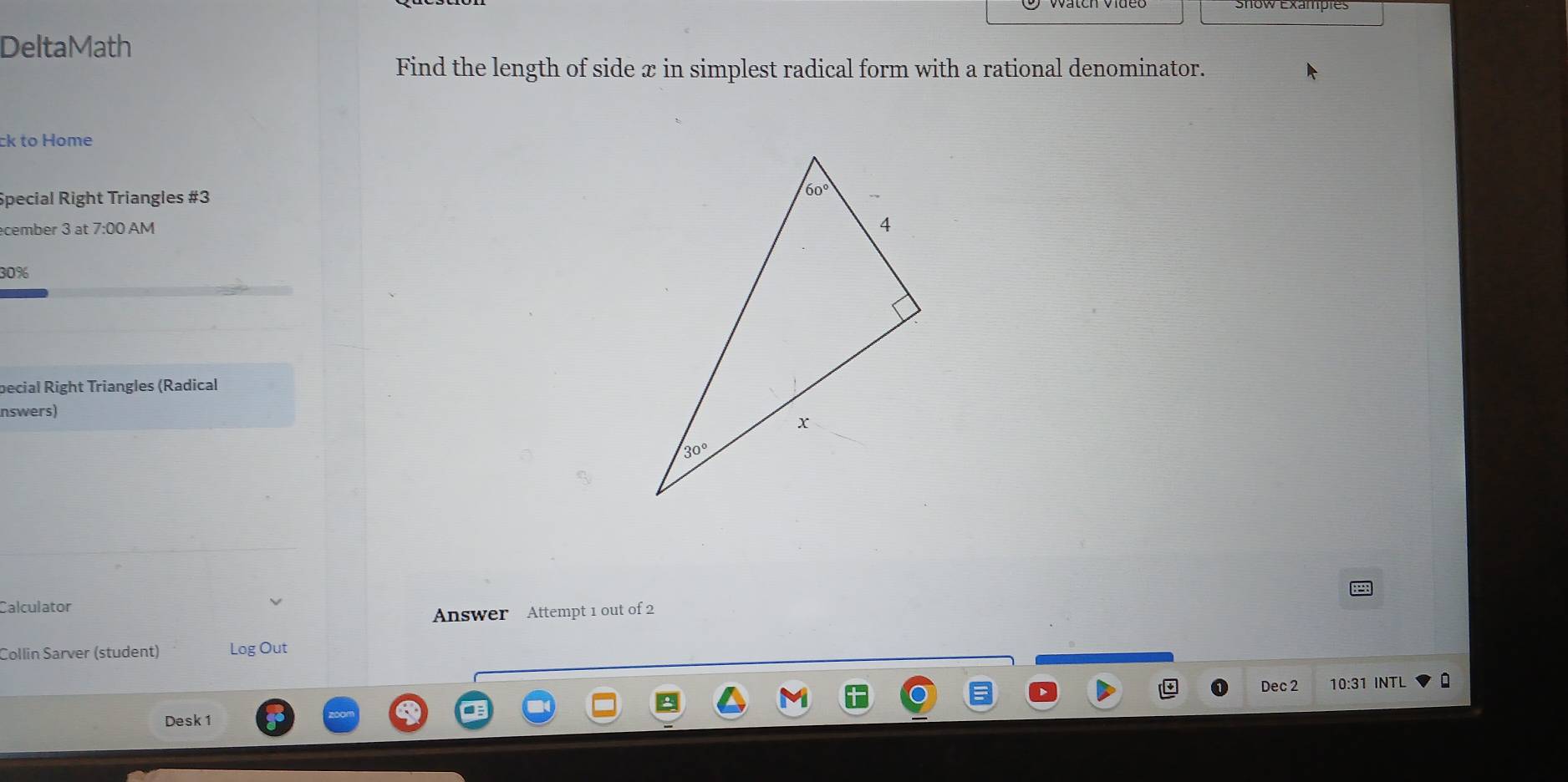 DeltaMath
Find the length of side x in simplest radical form with a rational denominator.
ck to Home
Special Right Triangles #3
cember 3 at 7:00 AM 
30%
pecial Right Triangles (Radical
nswers)
Calculator
Answer Attempt 1 out of 2
Collin Sarver (student) Log Out
Dec 2 10:31 INTL
Desk 1