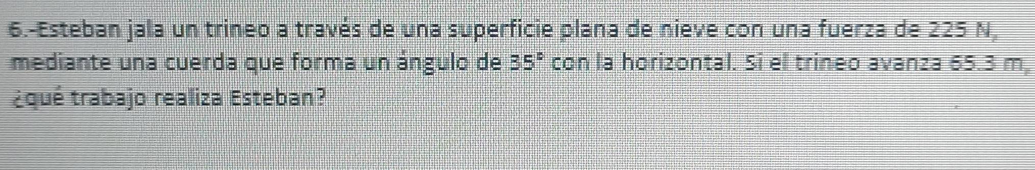 6.-Esteban jala un trineo a través de una superficie plana de nieve con una fuerza de 225 N
mediante una cuerda que forma un ángulo de 35° a con la horizontal. Si el trineo avanza 65.3 m, 
¿qué trabajo realiza Esteban?