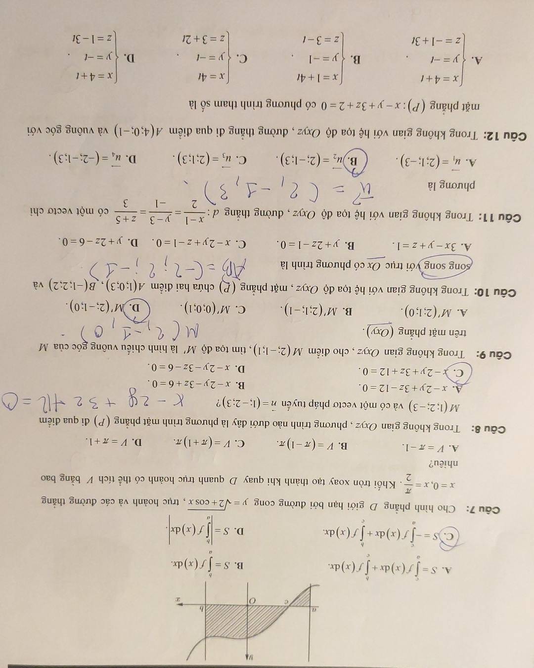 A. S=∈tlimits _a^(cf(x)dx+∈tlimits _c^bf(x)dx. B. S=∈tlimits f(x)dx.
C. S=-∈tlimits _a^cf(x)dx+∈tlimits _a^bf(x)dx.
D. S=|∈tlimits _a^bf(x)dx|.
Câu 7: Cho hình phẳng D giới hạn bởi đường cong y=sqrt 2+cos x) , trục hoành và các đường thắng
x=0,x= π /2 . Khối tròn xoay tạo thành khi quay D quanh trục hoành có thể tích V bằng bao
nhiêu?
A. V=π -1. B. V=(π -1)π . C. V=(π +1)π . D. V=π +1.
Câu 8: Trong không gianOxyz , phương trình nào dưới đây là phương trình mặt phẳng (P) đi qua điểm
M (1;2;-3) và có một vectơ pháp tuyển vector n=(1;-2;3) ?
A. x-2y+3z-12=0.
B. x-2y-3z+6=0.
C. -2y+3z+12=0.
D. x-2y-3z-6=0.
Câu 9: Trong không gian Oxyz , cho điểm M(2;-1;1) , tìm tọa độ M' là hình chiếu vuông góc của M
trên mặt phẳng (Oxy)
A. M'(2;1;0). B. M'(2;1;-1). C. M'(0;0;1). D. A'(2;-1;0).
Câu 10: Trong không gian với hệ tọa độ Oxyz , mặt phẳng (P) chứa hai điểm A(1;0;3),B(-1;2;2) và
song song với trục Ox có phương trình là
A. 3x-y+z=1. B. y+2z-1=0. C. x-2y+z-1=0 D. y+2z-6=0.
Câu 11: Trong không gian với hệ tọa độ Oxyz , đường thẳng đ :  (x-1)/2 = (y-3)/-1 = (z+5)/3  có một vectơ chi
phương là
A. vector u_1=(2;1;-3). B. vector u_2=(2;-1;3). C. vector u_3=(2;1;3). D. vector u_4=(-2;-1;3).
Câu 12: Trong không gian với hệ tọa độ Oxyz , đường thẳng đi qua điềm A(4;0;-1) và vuông góc với
mặt phẳng (P): x-y+3z+2=0 có phương trình tham số là
A. beginarrayl x=4+t y=-t z=-1+3tendarray. . B. beginarrayl x=1+4t y=-1 z=3-tendarray. . C. beginarrayl x=4t y=-t z=3+2tendarray. . D. beginarrayl x=4+t y=-t z=1-3tendarray. .