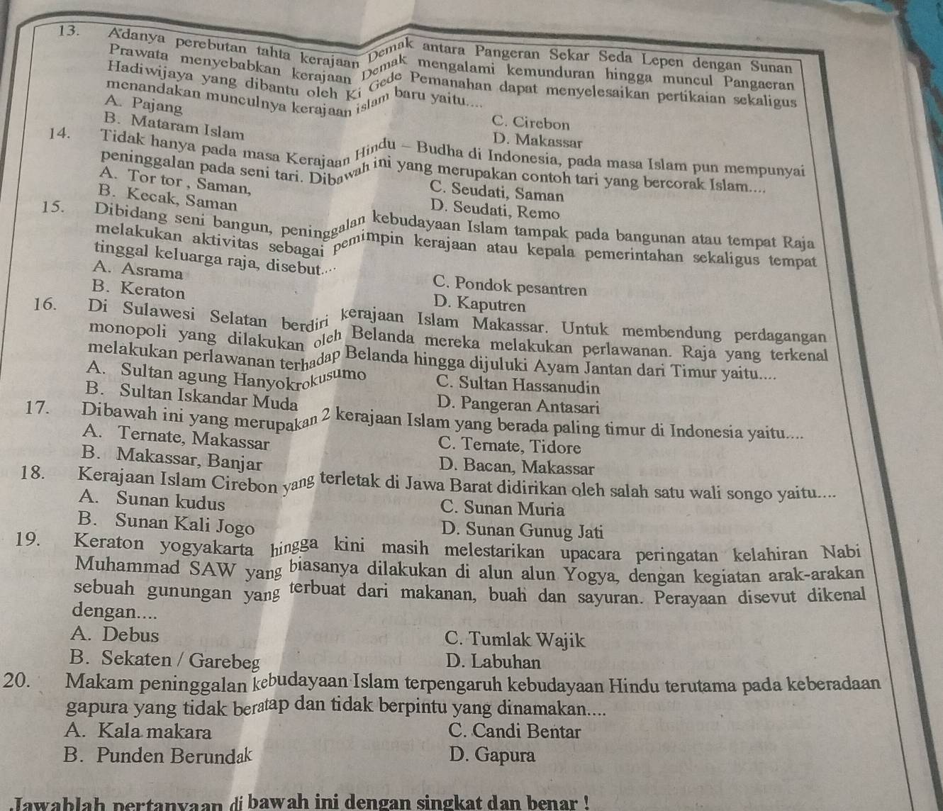 Adanya perebutan tahta kerajaan
Demak antara Pangeran Sekar Seda Lepen dengan Sunan
Prawata menyebabkan keerajaan ma mengalami kemunduran hingga muncul Pangaeran
Hadiwijaya yang dibantu cajaan Gede Pemanahan dapat menyelesaikan pertikaian sekaligus
menandakan munculnya kerajaan islam baru yaitu
A. Pajang
C. Cirebon
B. Mataram Islam
D. Makassar
14. Tidak hanya pada masa Kerajaan Hindu - Budha di Indonesia, pada masa Islam pun mempunyai
peninggalan pada seni tarierajaann in yang merupakan contoh tari yang bercorak Islam...
A. Tor tor , Saman,
C. Seudati, Saman
B. Kecak, Saman
D. Seudati, Remo
15. Dibidang seni bangun, peninggalan kebudayaan Islam tampak pada bangunan atau tempat Raja
melakukan aktivitas sebagas mimpin kerajaan atau kepala pemerintahan sekaligus tempat
tinggal keluarga raja, disebut· C. Pondok pesantren
A. Asrama
B. Keraton
D. Kaputren
16. Di Sulawesi Selatan berdiri kerajaan Islam Makassar. Untuk membendung perdagangan
monopoli yang dilakuka otch Belanda mereka melakukan perlawanan. Raja yang terkenal
melakukan perlawanan terhadap Belanda hingga dijuluki Ayam Jantan dari Timur yaitu....
A. Sultan agung Hanyokrokusumo C. Sultan Hassanudin
B. Sultan Iskandar Muda D. Pangeran Antasari
17. Dibawah ini yang merupakaı 2 kerajaan Islam yang berada paling timur di Indonesia yaitu....
A. Ternate, Makassar
C. Ternate, Tidore
B. Makassar, Banjar D. Bacan, Makassar
18. Kerajaan Islam Cirebon yang terletak di Jawa Barat didirikan oleh salah satu wali songo yaitu....
A. Sunan kudus C. Sunan Muria
B. Sunan Kali Jogo D. Sunan Gunug Jati
19. Keraton yogyakarta hingga kini masih melestarikan upacara peringatan kelahiran Nabi
Muhammad SAW yang biasanya dilakukan di alun alun Yogya, dengan kegiatan arak-arakan
sebuah gunungan yang terbuat dari makanan, buah dan sayuran. Perayaan disevut dikenal
dengan....
A. Debus C. Tumlak Wajik
B. Sekaten / Garebeg D. Labuhan
20. Makam peninggalan kebudayaan Islam terpengaruh kebudayaan Hindu terutama pada keberadaan
gapura yang tidak bertap dan tidak berpintu yang dinamakan....
A. Kala makara C. Candi Bentar
B. Punden Berundak D. Gapura
Jawablah pertanyaan dibawah ini dengan singkat dan benar !