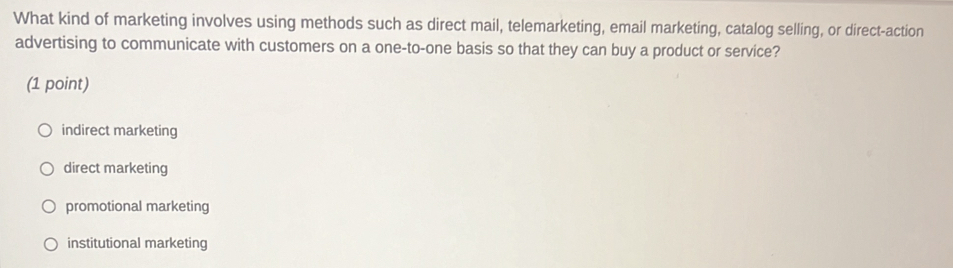 What kind of marketing involves using methods such as direct mail, telemarketing, email marketing, catalog selling, or direct-action
advertising to communicate with customers on a one-to-one basis so that they can buy a product or service?
(1 point)
indirect marketing
direct marketing
promotional marketing
institutional marketing