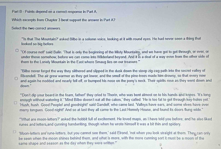 depend on a correct response in Part A.
Which excerpts from Chapter 3 best support the answer in Part A?
Select the two correct answers.
""Is that The Mountain?' asked Bilbo in a solemn voice, looking at it with round eyes. He had never seen a thing that
looked so big before
'Of course not!' said Balin. 'That is only the beginning of the Misty Mountains, and we have got to get through, or over, or
under those somehow, before we can come into Wilderland beyond. And it is a deal of a way even from the other side of
them to the Lonely Mountain in the East where Smaug lies on our treasure.'''
"Bilbo never forgot the way they slithered and slipped in the dusk down the steep zig-zag path into the secret valley of
Rivendell. The air grew warmer as they got lower, and the smell of the pine-trees made him drowsy, so that every now
and again he nodded and nearly fell off, or bumped his nose on the pony's neck. Their spirits rose as they went down and
down."
"'Don't dip your beard in the foam, father!' they cried to Thorin, who was bent almost on to his hands and knees. 'It's long
enough without watering it.' "Mind Bilbo doesn't eat all the cakes," they called. 'He is too fat to get through key-holes yet.'
'Hush, hush Good People! and goodnight!' said Gandolf, who came last. 'Valleys have ears, and some elves have over
merry tongues. Good night!' And so at last they all came to the Last Homely House, and found its doors flung wide."
"'What are moon-letters?' asked the hobbit full of excitement. He loved maps, as I have told you before; and he also liked
runes and letters and cunning handwriting, though when he wrote himself it was a bit thin and spidery.
'Moon-letters are rune-letters, but you cannot see them,' said Elrond, 'not when you look straight at them. They can only
be seen when the moon shines behind them, and what is more, with the more cunning sort it must be a moon of the
same shape and season as the day when they were written."