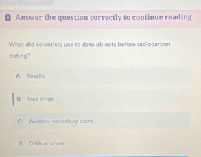 Answer the question correctly to continue reading
What did scientists use to date objects before radiocarbon
dating?
A Fossils
B Tree rings
C Written records or coins
D DNA analysis