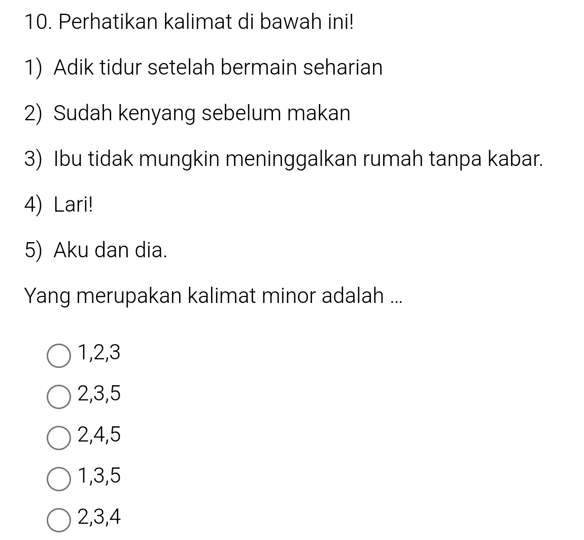 Perhatikan kalimat di bawah ini!
1) Adik tidur setelah bermain seharian
2) Sudah kenyang sebelum makan
3) Ibu tidak mungkin meninggalkan rumah tanpa kabar.
4) Lari!
5) Aku dan dia.
Yang merupakan kalimat minor adalah ...
1, 2, 3
2, 3, 5
2, 4, 5
1, 3, 5
2, 3, 4