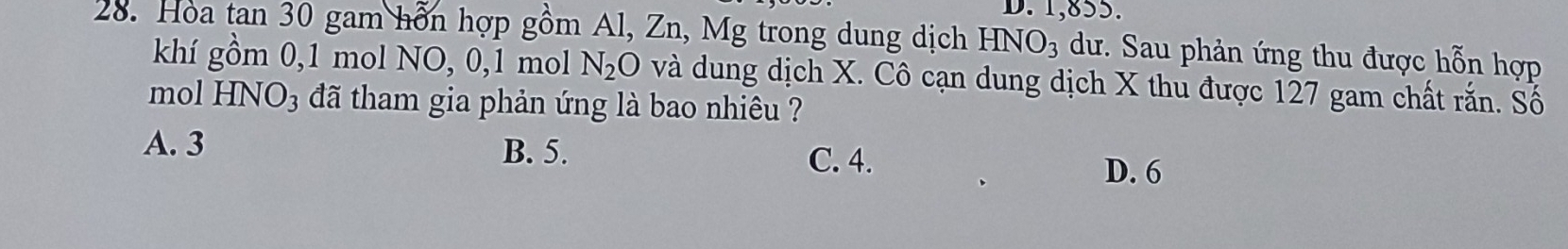 1,855.
28. Hòa tan 30 gam hỗn hợp gồm Al, Zn, Mg trong dung dịch HNO_3 dư. Sau phản ứng thu được hỗn hợp
khí gồm 0, 1 mol NO, 0, 1 mol N_2O và dung dịch X. Cô cạn dung dịch X thu được 127 gam chất rắn. Số
mol HNO3 đã tham gia phản ứng là bao nhiêu ?
A. 3 B. 5. C. 4. D. 6