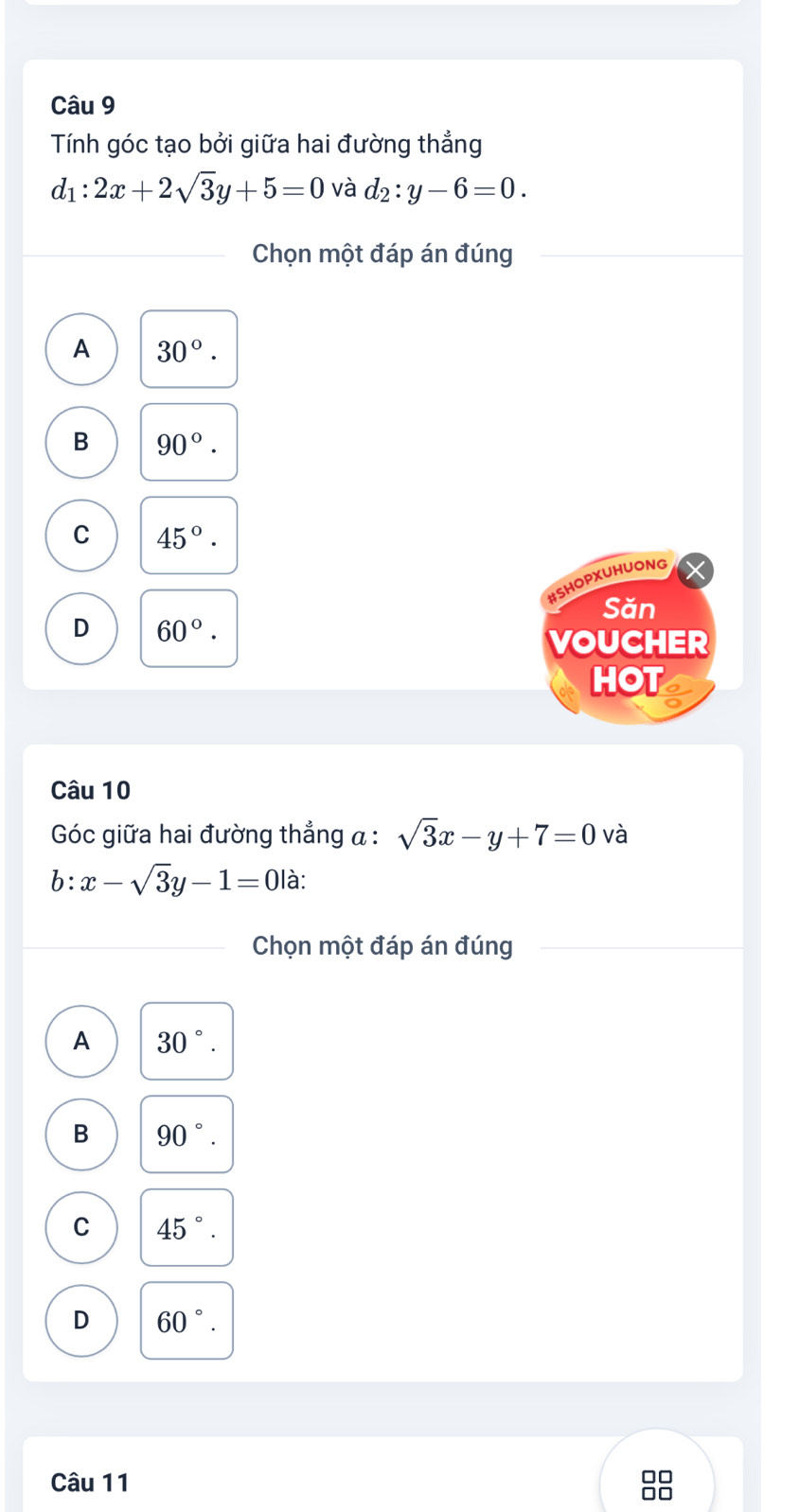 Tính góc tạo bởi giữa hai đường thẳng
d_1:2x+2sqrt(3)y+5=0 và d_2:y-6=0. 
Chọn một đáp án đúng
A 30°.
B 90°.
C 45°. 
#SHOPXUHUONG
Săn
D 60°. 
VOUCHER
HOT
Câu 10
Góc giữa hai đường thẳng α : sqrt(3)x-y+7=0 và
b: x-sqrt(3)y-1=0 là:
Chọn một đáp án đúng
A 30°.
B 90°.
C 45°.
D 60°. 
Câu 11
0□