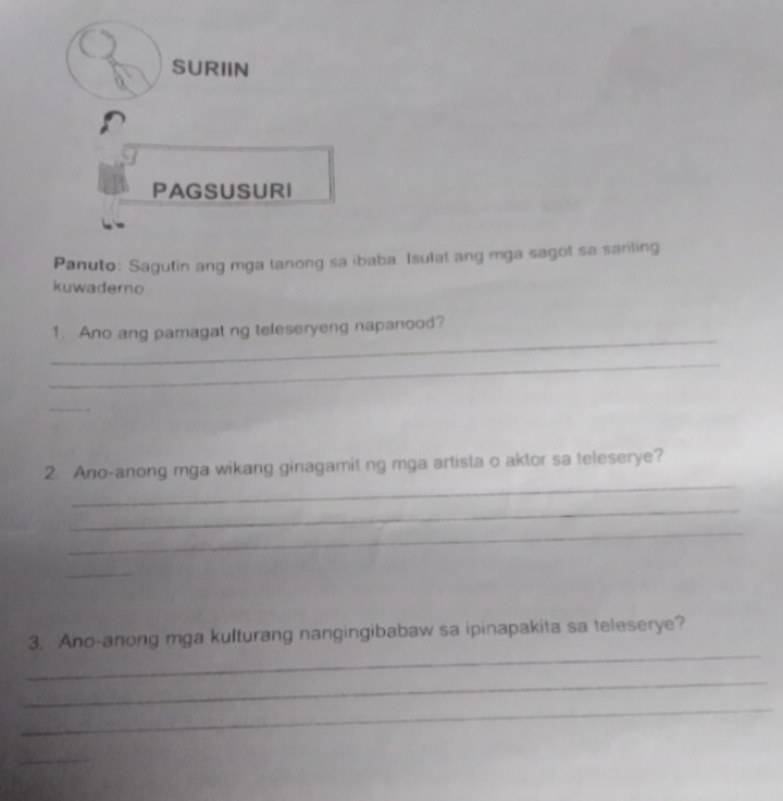 SURIIN 
PAGSUSURI 
Panuto: Sagutin ang mga tanong sa ibaba Isulat ang mga sagot sa sariling 
kuwadero 
_ 
1. Ano ang pamagat ng teleseryeng napanood? 
_ 
_ 
_ 
2. Ano-anong mga wikang ginagamit ng mga artista o aktor sa teleserye? 
_ 
_ 
_ 
_ 
3. Ano-anong mga kulturang nangingibabaw sa ipinapakita sa teleserye? 
_ 
_ 
_