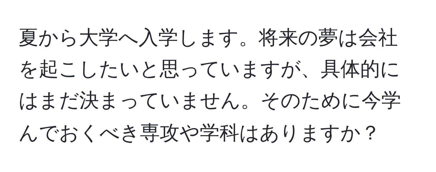 夏から大学へ入学します。将来の夢は会社を起こしたいと思っていますが、具体的にはまだ決まっていません。そのために今学んでおくべき専攻や学科はありますか？