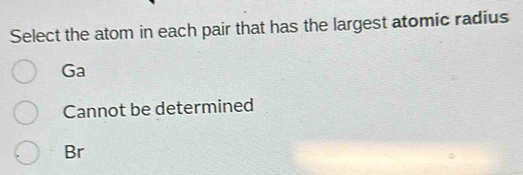 Select the atom in each pair that has the largest atomic radius
Ga
Cannot be determined
Br