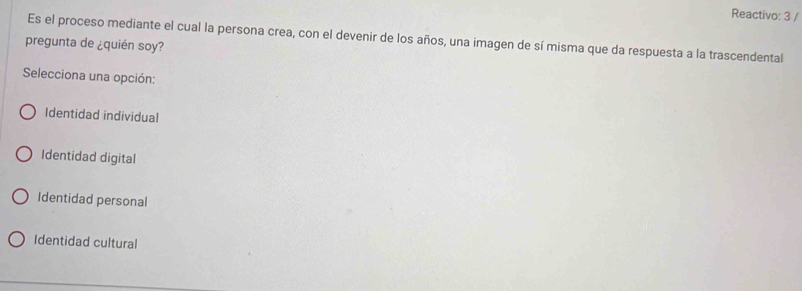 Reactivo: 3 /
Es el proceso mediante el cual la persona crea, con el devenir de los años, una imagen de sí misma que da respuesta a la trascendental
pregunta de ¿quién soy?
Selecciona una opción:
Identidad individual
Identidad digital
Identidad personal
Identidad cultural