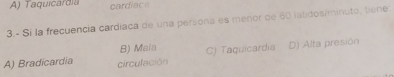 A) Taquicardía
cardiaca
3.- Si la frecuencia cardiaca de una persona es menor de 60 latidos/minuto, tiene:
B) Mala
A) Bradicardia C) Taquicardia D) Alta presión
circulación