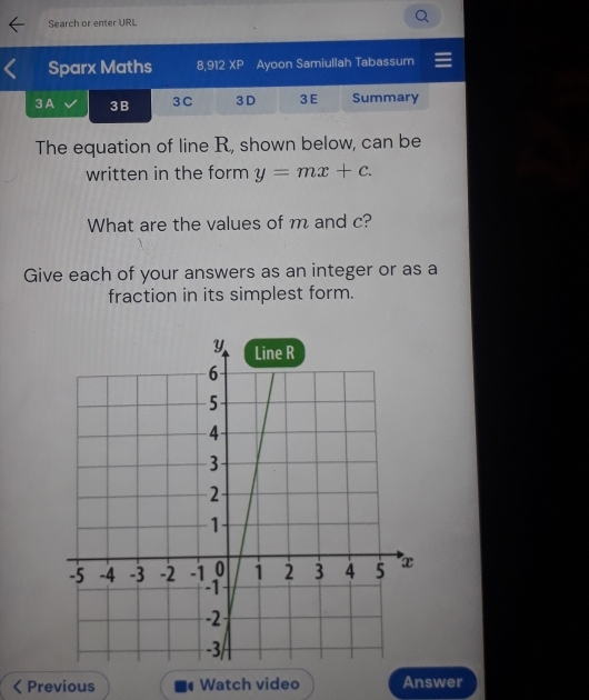 Search or enter URL 
Sparx Maths 8,912 XP Ayoon Samiullah Tabassum 
3A 3B 3 C 3 D 3 E Summary 
The equation of line R, shown below, can be 
written in the form y=mx+c. 
What are the values of m and c? 
Give each of your answers as an integer or as a 
fraction in its simplest form. 
Previous Watch video Answer