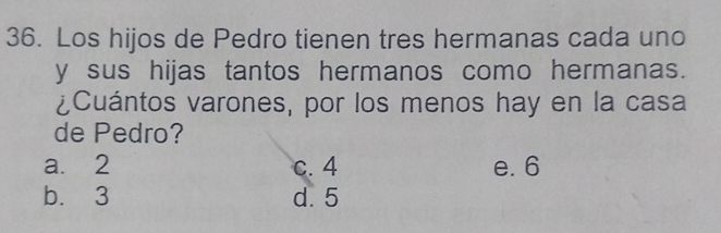 Los hijos de Pedro tienen tres hermanas cada uno
y sus hijas tantos hermanos como hermanas.
¿Cuántos varones, por los menos hay en la casa
de Pedro?
a. 2 c. 4 e. 6
b. 3 d. 5