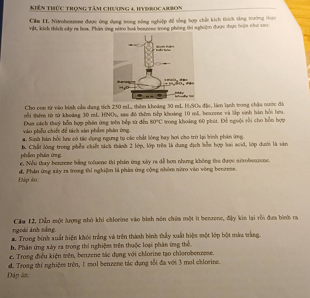 KIÊN THỨC TRọnG tâm Chương 4. hYDROCARBON
Câu 11. Nitrobenzene được ứng dụng trong nông nghiệp đề tổng hợp chất kích thích tăng trưởng thực
vật, kích thích cây ra hoa. Phản ứng nitro hoá benzene trong phòng thí nghiệm được thực hiện như sau:
Cho con từ vào bình cầu dung tích 250 mL, thêm khoảng 30 mL H_2SO_4 đặc, làm lạnh trong chậu nước đá
rồi thêm từ từ khoảng 30 mL HNO3, sau đó thêm tiếp khoảng 10 mL benzene và lắp sinh hàn hồi lưu.
Đun cách thuỷ hỗn hợp phản ứng trên bếp từ đến 80°C trong khoảng 60 phút. Để nguội rồi cho hỗn hợp
vào phễu chiết để tách sản phầm phản ứng.
a. Sinh hàn hồi lưu có tác dụng ngưng tụ các chất lỏng bay hơi cho trở lại bình phản ứng.
b. Chất lỏng trong phễu chiết tách thành 2 lớp, lớp trên là dung dịch hỗn hợp hai acid, lớp dưới là sản
phẩm phản ứng.
c. Nếu thay benzene bằng toluene thì phản ứng xảy ra dễ hơn nhưng không thu được nitrobenzene.
d. Phản ứng xảy ra trong thí nghiệm là phản ứng cộng nhóm nitro vào vòng benzene.
Đáp án:
Câu 12. Dẫn một lượng nhỏ khí chlorine vào bình nón chứa một ít benzene, đậy kín lại rồi đưa bình ra
ngoài ánh nắng.
a. Trong bình xuất hiện khói trắng và trên thành bình thấy xuất hiện một lớp bột màu trắng.
b. Phản ứng xảy ra trong thí nghiệm trên thuộc loại phản ứng thế.
c. Trong điều kiện trên, benzene tác dụng với chlorine tạo chlorobenzene.
d. Trong thí nghiệm trên, 1 mol benzene tác dụng tối đa với 3 mol chlorine.
Đáp án: