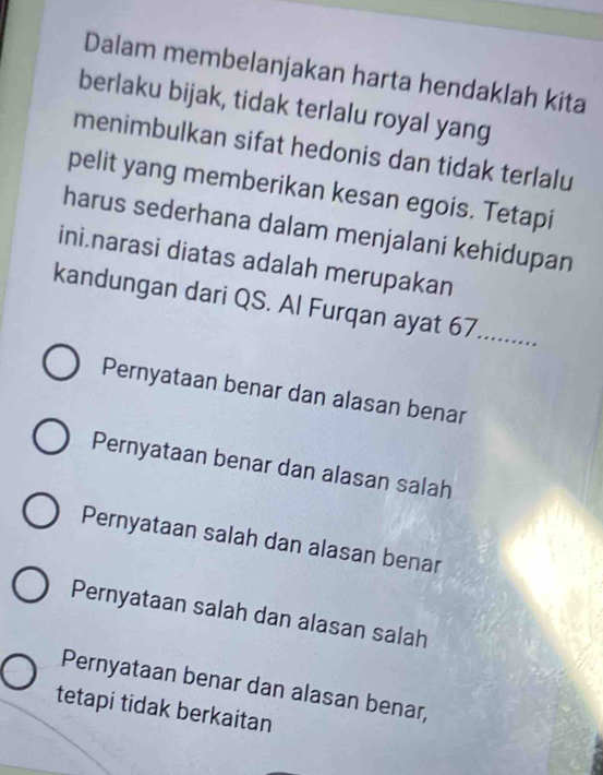 Dalam membelanjakan harta hendaklah kita
berlaku bijak, tidak terlalu royal yang
menimbulkan sifat hedonis dan tidak terlalu
pelit yang memberikan kesan egois. Tetapi
harus sederhana dalam menjalani kehidupan
ini.narasi diatas adalah merupakan
_
kandungan dari QS. Al Furqan ayat 67.....;;.
Pernyataan benar dan alasan benar
Pernyataan benar dan alasan salah
Pernyataan salah dan alasan benar
Pernyataan salah dan alasan salah
Pernyataan benar dan alasan benar,
tetapi tidak berkaitan