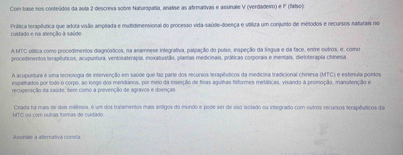 Com base nos conteúdos da aula 2 descreva sobre Naturopatia, analise as afirmativas e assinale V (verdadeiro) e F (falso): 
Prática terapêutica que adota visão ampliada e multidimensional do processo vida-saúde-doença e utiliza um conjunto de métodos e recursos naturais no 
cuidado e na atenção à saúde 
A MTC utiliza como procedimentos diagnósticos, na anamnese integrativa, palpação do pulso, inspeção da língua e da face, entre outros; e, como 
procedimentos terapêuticos, acupuntura, ventosaterapia, moxabustão, plantas medicinais, práticas corporais e mentais, dietoterapia chinesa. 
A acupuntura é uma tecnologia de intervenção em saúde que faz parte dos recursos terapêuticos da medicina tradicional chinesa (MTC) e estimula pontos 
espalhados por todo o corpo, ao longo dos meridianos, por meio da inserção de finas agulhas filiformes metálicas, visando à promoção, manutenção e 
recuperação da saúde, bem como a prevenção de agravos e doenças 
Criada há mais de dois milênios, é um dos tratamentos mais antigos do mundo e pode ser de uso isolado ou integrado com outros recursos terapêuticos da 
MTC ou com outras formas de cuidado 
Assinale a alternativa correta