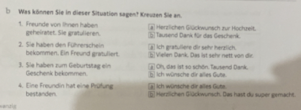 Was können Sie in dieser Situation sagen? Kreuzen Sie an.
1. Freunde von Ihnen haben a Herzlichen Glückwunsch zur Hochzeit.
geheiratet. Sie gratulieren. 5 Tausend Dank für das Geschenk.
2. Sie haben den Führerschein a Ich gratuliere dir sehr herzlich.
bekommen. Ein Freund gratuliert. b Vielen Dank. Das ist sehr nett von dir.
3. Sie haben zum Geburtstag ein a Oh, das ist so schön. Tausend Dank.
Geschenk bekommen. b Ich wünsche dir alles Gute.
4. Eine Freundin hat eine Prüfung a Ich wünsche dir alles Gute.
bestanden. b Herzlichen Glückwunsch. Das hast du super gemacht.
vanzig