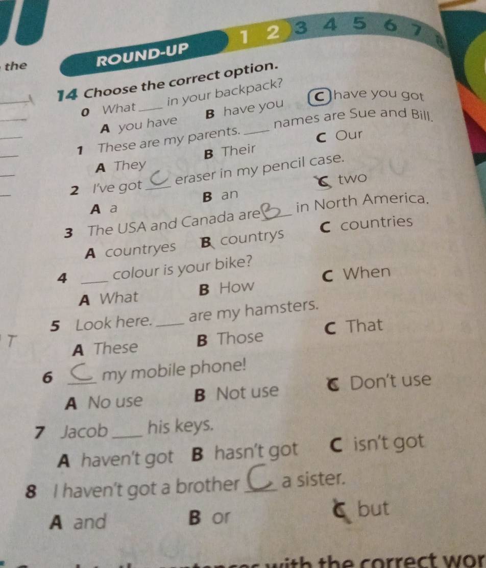 12)3 45 67
the
ROUND-UP
_
14 Choose the correct option.
in your backpack?
have you got
_
0 What_
A you have B have you
names are Sue and Bill.
_
1 These are my parents._
C Our
_
_
A They B Their
eraser in my pencil case.
_
2 I've got_ two
A a B an
3 The USA and Canada are _in North America.
A countryes B countrys C countries
4 _colour is your bike?
C When
A What B How
5 Look here. _are my hamsters.
C That
2
A These B Those
6 _my mobile phone!
A No use B Not use C Don't use
7 Jacob_ his keys.
A haven't got B hasn't got C isn't got
8 I haven't got a brother _a sister.
A and B or but
with the correct wor