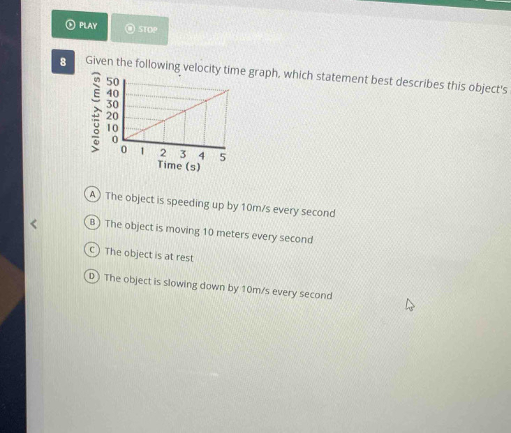 PLAY STOP
8 Given the following velocity time graph, which statement best describes this object's
ime (s)
A) The object is speeding up by 10m/s every second
B) The object is moving 10 meters every second
C) The object is at rest
D) The object is slowing down by 10m/s every second