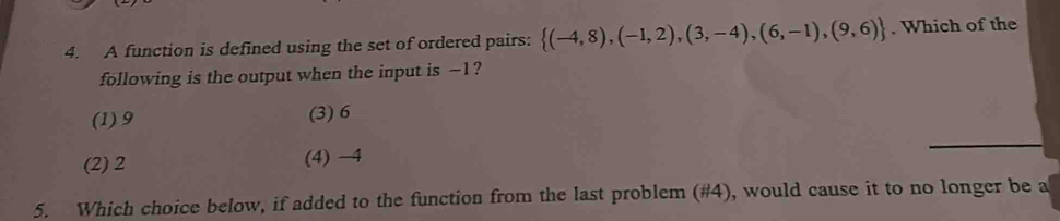 A function is defined using the set of ordered pairs:  (-4,8),(-1,2),(3,-4),(6,-1),(9,6). Which of the
following is the output when the input is -1?
(1) 9 (3) 6
(2) 2 (4) −4
5. Which choice below, if added to the function from the last problem (#4), would cause it to no longer be a