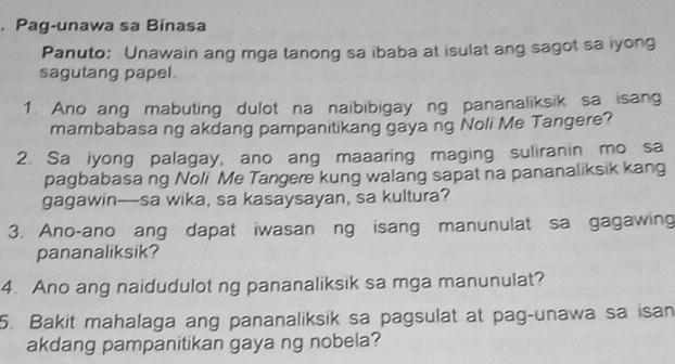 Pag-unawa sa Binasa 
Panuto: Unawain ang mga tanong sa ibaba at isulat ang sagot sa iyong 
sagutang papel. 
1. Ano ang mabuting dulot na naibibigay ng pananaliksik sa isang 
mambabasa ng akdang pampanitikang gaya ng Noli Me Tangere? 
2. Sa iyong palagay, ano ang maaaring maging suliranin mo sa 
pagbabasa ng Noli Me Tangere kung walang sapat na pananaliksik kang 
gagawin—sa wika, sa kasaysayan, sa kultura? 
3. Ano-ano ang dapat iwasan ng isang manunulat sa gagawing 
pananaliksik? 
4. Ano ang naidudulot ng pananaliksik sa mga manunulat? 
5. Bakit mahalaga ang pananaliksik sa pagsulat at pag-unawa sa isan 
akdang pampanitikan gaya ng nobela?