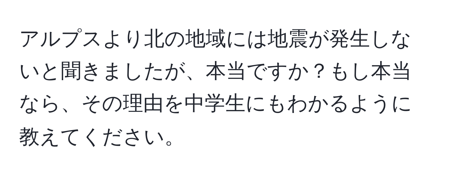 アルプスより北の地域には地震が発生しないと聞きましたが、本当ですか？もし本当なら、その理由を中学生にもわかるように教えてください。