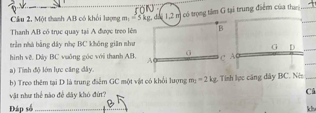 Một thanh AB có khối lượng m_1=5kg , đài 1,2 m có trọng tâm G tại trung điểm của than 
Thanh AB có trục quay tại A được treo lên 
B 
trần nhà bằng dây nhẹ BC không giãn như
G D
G 
hình về. Dây BC vuông góc với thanh AB. A
C A
a) Tính độ lớn lực căng dây. 
b) Treo thêm tại D là trung điểm GC một vật có khối lượng m_2=2kg. Tính lực căng dây BC. Nên 
vật như thế nào đề dây khó đứt? Câ 
Đáp số kh