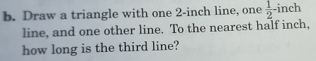 Draw a triangle with one 2-inch line, one  1/2 - inch
line, and one other line. To the nearest half inch, 
how long is the third line?