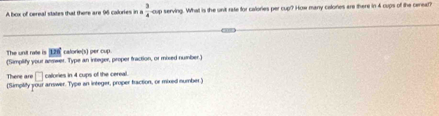 A box of cereal states that there are 96 calories in a  3/4 -cup serving. What is the unit rate for calories per cup? How many calories are there in 4 cups of the cereal? 
The unit rate is 1 n calorie(s) per cup. 
(Simplify your answer. Type an integer, proper fraction, or mixed number.) 
There are □ calories in 4 cups of the cereal. 
(Simplify your answer. Type an integer, proper fraction, or mixed number.)