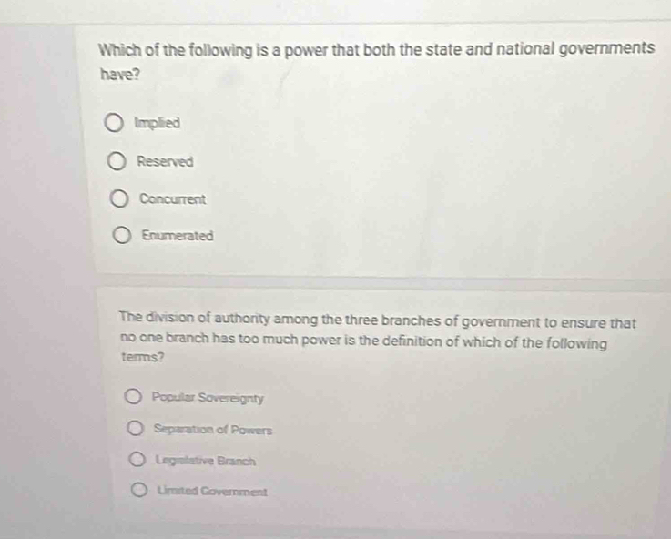 Which of the following is a power that both the state and national governments
have?
Implied
Reserved
Concurrent
Enumerated
The division of authority among the three branches of government to ensure that
no one branch has too much power is the definition of which of the following
terms?
Popular Sovereignty
Separation of Powers
Legralative Branch
Limited Government