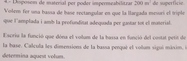 4.- Disposem de material per poder impermeabilitzar 200m^2 de superficie. 
Volem fer una bassa de base rectangular en que la llargada mesuri el triple 
que l`amplada i amb la profunditat adequada per gastar tot el material. 
Escriu la funció que dóna el volum de la bassa en funció del costat petit de 
la base. Calcula les dimensions de la bassa perquè el volum sigui máxim, il 
determina aquest volum.