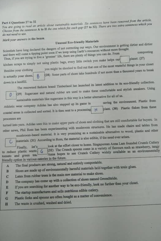 to 32
You are going to read an article about sustainable materials. Six sentences have been removed from the article.
Choose from the sentences A to B the one which fits each gap (27 to 32). There are two extra sentences which you
do not need to use.
Mark your answers in the boxes
Unusual Eco-friendly Materials
Scientists have long declared the dangers of not correcting our ways. Our environment is getting dirtier and dirtier
and there will come a tipping point soon if we keep using Earth's resources without more thought
Thus, if you are trying to live a ‘greener’ life, there are plenty of things you can do. From composting
kitchen scraps to simply not using plastic bags, every little switch you make helps our planet. (27)
Besides your clothing you might be shocked to find out that one of the most wasteful things in your closet
is actually your shoes. (28) Some parts of shoes take hundreds if not more than a thousand years to break
down in a landfill.
The renowned fashion brand Timberland has launched its latest addition to its eco-friendly collection.
D (29) Sugarcane and natural rubber are used to make these comfortable and stylish sneakers. Using
sustainable materials like sugarcane in this way is a better alternative for all of us.
Athletic wear company Adidas has also stepped up its game in saving the environment. Plastic from
coastal areas is collected and sorted. It is then sent to a processing H plant. (30) Plastic flakes from these
processes are
turned into yarn. Adidas uses this to make upper parts of shoes and clothing that are still comfortable for buyers. In
other news, Phil Ross has been experimenting with mushroom structures. He has made chairs and tables from
mushroom-based material. It is very promising as a sustainable alternative to wood, plastic and other
materials. (31) According to Ross, the material is also edible, if the need ever arises.
Finally, let's look at the effort closer to home. Singaporean Anna Lam founded Crunch Cutlery
to reduce plastic waste. (32) The Crunch spoons come in a variety of flavours such as strawberry, tangy
tomato and green tea. Anna hopes to see Crunch Cutlery widely available as an environmentally
friendly option in various eateries in the future.
A The final products are strong, natural and entirely compostable.
B Shoes are made up of environmentally harmful materials held together with toxic glues.
C Latex from rubber trees is the main raw material to make shoes.
D The company has come up with a collection of shoes named GreenStride.
E If you are searching for another way to be eco-friendly, look no further than your closet.
F The startup manufactures and sells nutritious edible cutiery.
G Plastic forks and spoons are often bought as a matter of convenience.
H The waste is crushed, washed and dried.