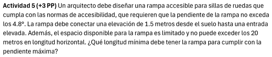 Actividad 5 (+3PP) Un arquitecto debe diseñar una rampa accesible para sillas de ruedas que 
cumpla con las normas de accesibilidad, que requieren que la pendiente de la rampa no exceda 
los 4.8°. La rampa debe conectar una elevación de 1.5 metros desde el suelo hasta una entrada 
elevada. Además, el espacio disponible para la rampa es limitado y no puede exceder los 20
metros en longitud horizontal. ¿Qué longitud mínima debe tener la rampa para cumplir con la 
pendiente máxima?