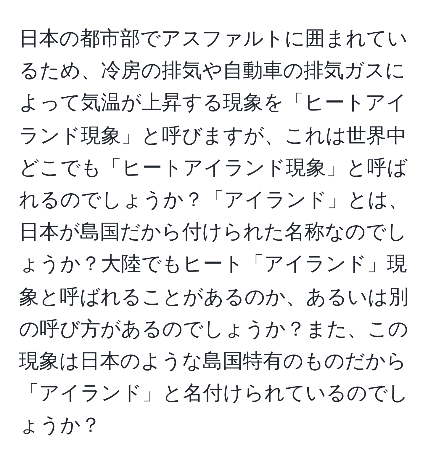 日本の都市部でアスファルトに囲まれているため、冷房の排気や自動車の排気ガスによって気温が上昇する現象を「ヒートアイランド現象」と呼びますが、これは世界中どこでも「ヒートアイランド現象」と呼ばれるのでしょうか？「アイランド」とは、日本が島国だから付けられた名称なのでしょうか？大陸でもヒート「アイランド」現象と呼ばれることがあるのか、あるいは別の呼び方があるのでしょうか？また、この現象は日本のような島国特有のものだから「アイランド」と名付けられているのでしょうか？