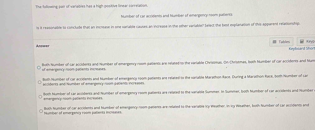 The following pair of variables has a high positive linear correlation.
Number of car accidents and Number of emergency room patients
Is it reasonable to conclude that an increase in one variable causes an increase in the other variable? Select the best explanation of this apparent relationship.
Tables
Answer Keyp
Keyboard Short
Both Number of car accidents and Number of emergency room patients are related to the variable Christmas. On Christmas, both Number of car accidents and Num
of emergency room patients increases.
Both Number of car accidents and Number of emergency room patients are related to the variable Marathon Race. During a Marathon Race, both Number of car
accidents and Number of emergency room patients increases.
Both Number of car accidents and Number of emergency room patients are related to the variable Summer. In Summer, both Number of car accidents and Number
emergency room patients increases.
Both Number of car accidents and Number of emergency room patients are related to the variable Icy Weather. In Icy Weather, both Number of car accidents and
Number of emergency room patients increases.